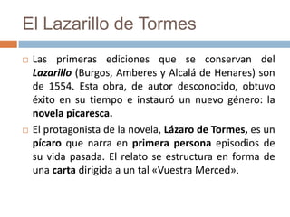 El Lazarillo de Tormes
   Las primeras ediciones que se conservan del
    Lazarillo (Burgos, Amberes y Alcalá de Henares) son
    de 1554. Esta obra, de autor desconocido, obtuvo
    éxito en su tiempo e instauró un nuevo género: la
    novela picaresca.
   El protagonista de la novela, Lázaro de Tormes, es un
    pícaro que narra en primera persona episodios de
    su vida pasada. El relato se estructura en forma de
    una carta dirigida a un tal «Vuestra Merced».
 