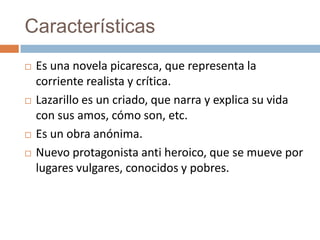 Características
   Es una novela picaresca, que representa la
    corriente realista y crítica.
   Lazarillo es un criado, que narra y explica su vida
    con sus amos, cómo son, etc.
   Es un obra anónima.
   Nuevo protagonista anti heroico, que se mueve por
    lugares vulgares, conocidos y pobres.
 