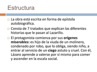 Estructura
   La obra está escrita en forma de epístola
    autobiográfica.
   Consta de 7 tratados que explican las diferentes
    historias que le pasan al Lazarillo.
   El protagonista comienza por sus orígenes
    miserables: es hijo de la viuda de un molinero,
    condenado por robo, que lo obliga, siendo niño, a
    entrar al servicio de un ciego astuto y cruel. Con él,
    Lázaro aprende a valerse por sí mismo para comer
    y ascender en la escala social.
 