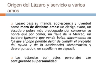 Origen del Lázaro y servicio a varios
amos

   Lázaro pasa su infancia, adolescencia y juventud
 como mozo de distintos amos: un clérigo avaro, un
 escudero pobre más preocupado por conservar su
 honra que por comer; un fraile de la Merced; un
 buldero (persona que vende bulas, documentos en
 los que el papa permite dejar de cumplir el precepto
 del ayuno y de la abstinencia) «desenvuelto y
 desvergonzado», un capellán y un alguacil.

   Las estancias con estos         personajes   van
 configurando su personalidad.
 