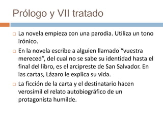 Prólogo y VII tratado
   La novela empieza con una parodia. Utiliza un tono
    irónico.
   En la novela escribe a alguien llamado “vuestra
    mereced”, del cual no se sabe su identidad hasta el
    final del libro, es el arcipreste de San Salvador. En
    las cartas, Lázaro le explica su vida.
   La ficción de la carta y el destinatario hacen
    verosímil el relato autobiográfico de un
    protagonista humilde.
 