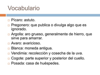 Vocabulario
   Pícaro: astuto.
   Pregonero: que publica o divulga algo que es
    ignorado.
   Argolla: aro grueso, generalmente de hierro, que
    sirve para amarrar.
   Avaro: avaricioso.
   Blanca: moneda antigua.
   Vendimia: recolección y cosecha de la uva.
   Cogote: parte superior y posterior del cuello.
   Posada: casa de huéspedes.
 