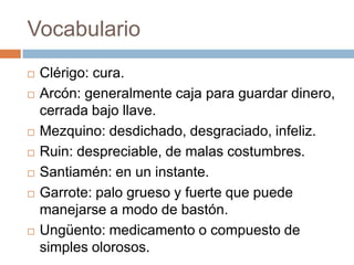 Vocabulario
   Clérigo: cura.
   Arcón: generalmente caja para guardar dinero,
    cerrada bajo llave.
   Mezquino: desdichado, desgraciado, infeliz.
   Ruin: despreciable, de malas costumbres.
   Santiamén: en un instante.
   Garrote: palo grueso y fuerte que puede
    manejarse a modo de bastón.
   Ungüento: medicamento o compuesto de
    simples olorosos.
 