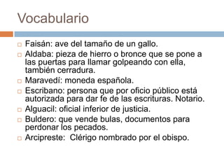 Vocabulario
   Faisán: ave del tamaño de un gallo.
   Aldaba: pieza de hierro o bronce que se pone a
    las puertas para llamar golpeando con ella,
    también cerradura.
   Maravedí: moneda española.
   Escribano: persona que por oficio público está
    autorizada para dar fe de las escrituras. Notario.
   Alguacil: oficial inferior de justicia.
   Buldero: que vende bulas, documentos para
    perdonar los pecados.
   Arcipreste: Clérigo nombrado por el obispo.
 