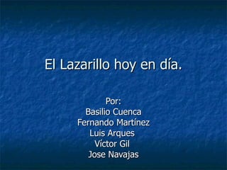 El Lazarillo hoy en día.

             Por:
       Basilio Cuenca
     Fernando Martínez
        Luis Arques
          Víctor Gil
        Jose Navajas
 