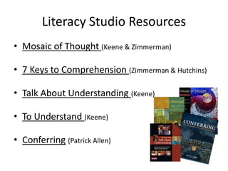 Literacy Studio Resources
• Mosaic of Thought (Keene & Zimmerman)

• 7 Keys to Comprehension (Zimmerman & Hutchins)

• Talk About Understanding (Keene)

• To Understand (Keene)

• Conferring (Patrick Allen)
 