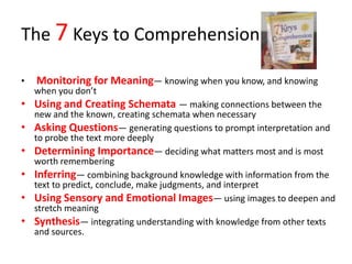 The 7 Keys to Comprehension

•   Monitoring for Meaning— knowing when you know, and knowing
    when you don’t
• Using and Creating Schemata — making connections between the
    new and the known, creating schemata when necessary
•   Asking Questions— generating questions to prompt interpretation and
    to probe the text more deeply
•   Determining Importance— deciding what matters most and is most
    worth remembering
•   Inferring— combining background knowledge with information from the
    text to predict, conclude, make judgments, and interpret
•   Using Sensory and Emotional Images— using images to deepen and
    stretch meaning
•   Synthesis— integrating understanding with knowledge from other texts
    and sources.
 