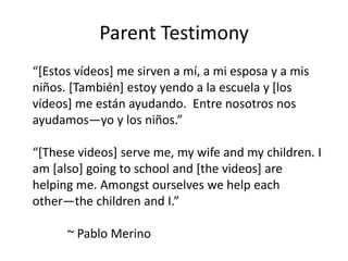 Parent Testimony
“[Estos vídeos] me sirven a mí, a mi esposa y a mis
niños. [También] estoy yendo a la escuela y [los
vídeos] me están ayudando. Entre nosotros nos
ayudamos—yo y los niños.”

“[These videos] serve me, my wife and my children. I
am [also] going to school and [the videos] are
helping me. Amongst ourselves we help each
other—the children and I.”

      ~ Pablo Merino
 