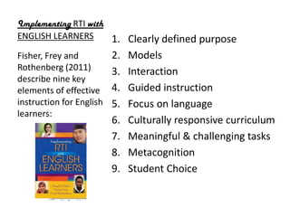 Implementing RTI with
ENGLISH LEARNERS      1. Clearly defined purpose
Fisher, Frey and          2.   Models
Rothenberg (2011)         3.   Interaction
describe nine key
elements of effective     4.   Guided instruction
instruction for English   5.   Focus on language
learners:
                          6.   Culturally responsive curriculum
                          7.   Meaningful & challenging tasks
                          8.   Metacognition
                          9.   Student Choice
 
