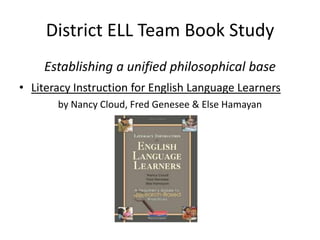 District ELL Team Book Study
    Establishing a unified philosophical base
• Literacy Instruction for English Language Learners
       by Nancy Cloud, Fred Genesee & Else Hamayan
 