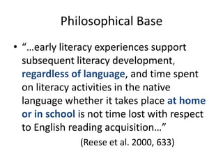 Philosophical Base
• “…early literacy experiences support
  subsequent literacy development,
  regardless of language, and time spent
  on literacy activities in the native
  language whether it takes place at home
  or in school is not time lost with respect
  to English reading acquisition…”
               (Reese et al. 2000, 633)
 