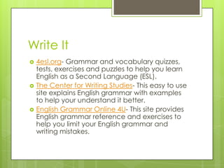 Write It4esl.org- Grammar and vocabulary quizzes, tests, exercises and puzzles to help you learn English as a Second Language (ESL).The Center for Writing Studies- This easy to use site explains English grammar with examples to help your understand it better.English Grammar Online 4U- This site provides English grammar reference and exercises to help you limit your English grammar and writing mistakes. 