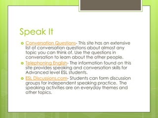 Speak ItConversation Questions- This site has an extensive list of conversation questions about almost any topic you can think of. Use the questions in conversation to learn about the other people.Telephoning English- The information found on this site provides speaking and conversation skills for Advanced level ESL students.ESL Discussions.com- Students can form discussion groups for independent speaking practice. The speaking activities are on everyday themes and other topics.