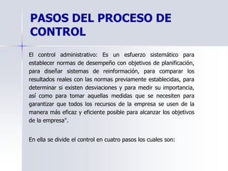 PASOS DEL PROCESO DE
CONTROL
El control administrativo: Es un esfuerzo sistemático para
establecer normas de desempeño con objetivos de planificación,
para diseñar sistemas de reinformación, para comparar los
resultados reales con las normas previamente establecidas, para
determinar si existen desviaciones y para medir su importancia,
así como para tomar aquellas medidas que se necesiten para
garantizar que todos los recursos de la empresa se usen de la
manera más eficaz y eficiente posible para alcanzar los objetivos
de la empresa".
En ella se divide el control en cuatro pasos los cuales son:
 
