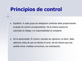 Principios de control
 Equilibrio: A cada grupo de delegación conferido debe proporcionarle
el grado de control correspondiente. De la misma manera la
autoridad se delega y la responsabilidad se comparte.
 De la oportunidad: El control, necesita ser oportuno, es decir, debe
aplicarse antes de que se efectúe el error, de tal manera que sea
posible tomar medidas correctivas, con anticipación.
 