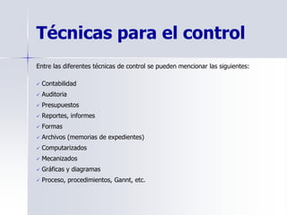 Técnicas para el control
Entre las diferentes técnicas de control se pueden mencionar las siguientes:
 Contabilidad
 Auditoria
 Presupuestos
 Reportes, informes
 Formas
 Archivos (memorias de expedientes)
 Computarizados
 Mecanizados
 Gráficas y diagramas
 Proceso, procedimientos, Gannt, etc.
 