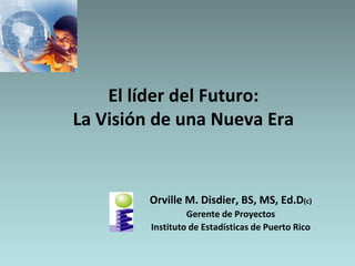 El líder del Futuro:La Visión de una Nueva Era Orville M. Disdier, BS, MS, Ed.D(c) Gerente de Proyectos Instituto de Estadísticas de Puerto Rico 
