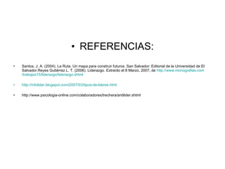 • REFERENCIAS:
•   Santos, J. A. (2004). La Ruta. Un mapa para construir futuros. San Salvador: Editorial de la Universidad de El
    Salvador.Reyes Gutiérrez L. T. (2006). Liderazgo. Extraído el 8 Marzo, 2007, de http://www.monografias.com
    /trabajos15/liderazgo/liderazgo.shtml

•   http://infolider.blogspot.com/2007/03/tipos-de-lderes.html

•   http://www.psicologia-online.com/colaboradores/trechera/antilider.shtml
 