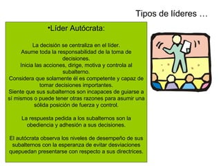 Tipos de líderes …
               •Líder Autócrata:

           La decisión se centraliza en el líder.
      Asume toda la responsabilidad de la toma de
                        decisiones.
     Inicia las acciones, dirige, motiva y controla al
                        subalterno.
Considera que solamente él es competente y capaz de
              tomar decisiones importantes.
Siente que sus subalternos son incapaces de guiarse a
sí mismos o puede tener otras razones para asumir una
            sólida posición de fuerza y control.

     La respuesta pedida a los subalternos son la
       obediencia y adhesión a sus decisiones.

El autócrata observa los niveles de desempeño de sus
 subalternos con la esperanza de evitar desviaciones
quepuedan presentarse con respecto a sus directrices.
 