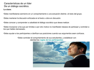 Características de un líder
De un diálogo socrático.
Lo clave:

•Debe manifestarse asimismo en un comportamiento o una actuación distinta al resto del grupo.

•Debe mantener la discusión enfocada en el texto u obra en discusión.

•Debe conocer y comprender a cabalidad el diálogo socrático que desea realizar.

•Debe incorporar a los que por timidez o por otro motivo no manifiesten deseos de participar y controlar a
los que hablan demasiado.

•Debe ayudar a los participantes a clarificar sus posiciones cuando sus argumentos sean confusos.

                 •Debe controlar el comportamiento de sus estudiantes, y establecer con
                                claridad las reglas de los participantes.
 