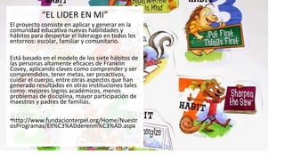 “EL LIDER EN MI”
El proyecto consiste en aplicar y generar en la
comunidad educativa nuevas habilidades y
hábitos para despertar el liderazgo en todos los
entornos: escolar, familiar y comunitario.
Está basado en el modelo de los siete hábitos de
las personas altamente eficaces de Franklin
Covey, aplicando claves como comprender y ser
comprendidos, tener metas, ser proactivos,
cuidar el cuerpo, entre otras aspectos que han
generado resultados en otras instituciones tales
como: mejores logros académicos, menos
problemas de disciplina, mayor participación de
maestros y padres de familias.
•http://www.fundacionterpel.org/Home/Nuestr
osProgramas/Ell%C3%ADderenm%C3%AD.aspx