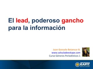 El  lead , poderoso  gancho  para la información Juan Gonzalo Betancur B. www.valvuladeeskape.com Curso Géneros Periodísticos 1 
