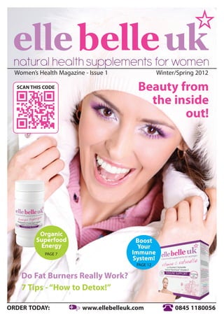 Women’s Health Magazine - Issue 1                Winter/Spring 2012

  SCAN THIS CODE                          Beauty from
                                            the inside
                                                  out!




          Organic
         Superfood                       Boost
          Energy                          Your
            PAGE 7                      Immune
                                        System!
                                         PAGE 12

    Do Fat Burners Really Work?
    7 Tips - “How to Detox!”

ORDER TODAY:             www.ellebelleuk.com             0845 1180056
 