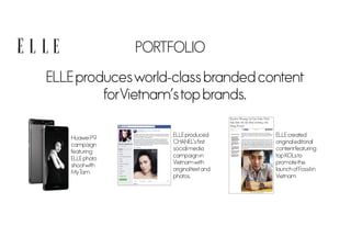 PORTFOLIO
ELLE producesworld-class branded content
forVietnamstop brands.
Huawei P9
campaign
featuring
ELLE photo
shootwith
MyTam
ELLE produced
CHANELsfirst
social media
campaign in
Vietnamwith
originaltextand
photos.
ELLE created
original editorial
contentfeaturing
top KOLsto
promotethe
launch ofFossil in
Vietnam
 