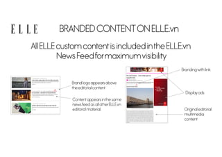 BRANDED CONTENTON ELLE.vn
All ELLE custom contentis included inthe ELLE.vn
News Feedformaximumvisibility
Contentappears inthe same
newsfeed as all otherELLE.vn
editorial material.
Brand logo appears above
the editorial content
Brandingwith link
Displayads
Original editorial
multimedia
content
 