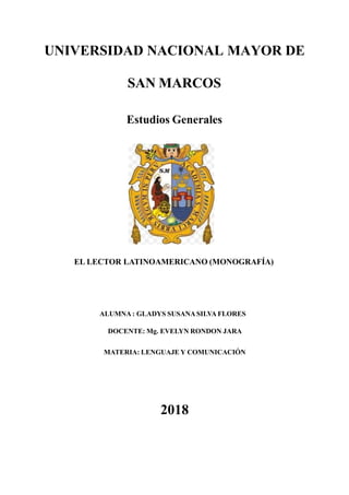 UNIVERSIDAD NACIONAL MAYOR DE
SAN MARCOS
Estudios Generales
EL LECTOR LATINOAMERICANO (MONOGRAFÍA)
ALUMNA : GLADYS SUSANASILVA FLORES
DOCENTE: Mg. EVELYN RONDON JARA
MATERIA: LENGUAJE Y COMUNICACIÓN
2018
 