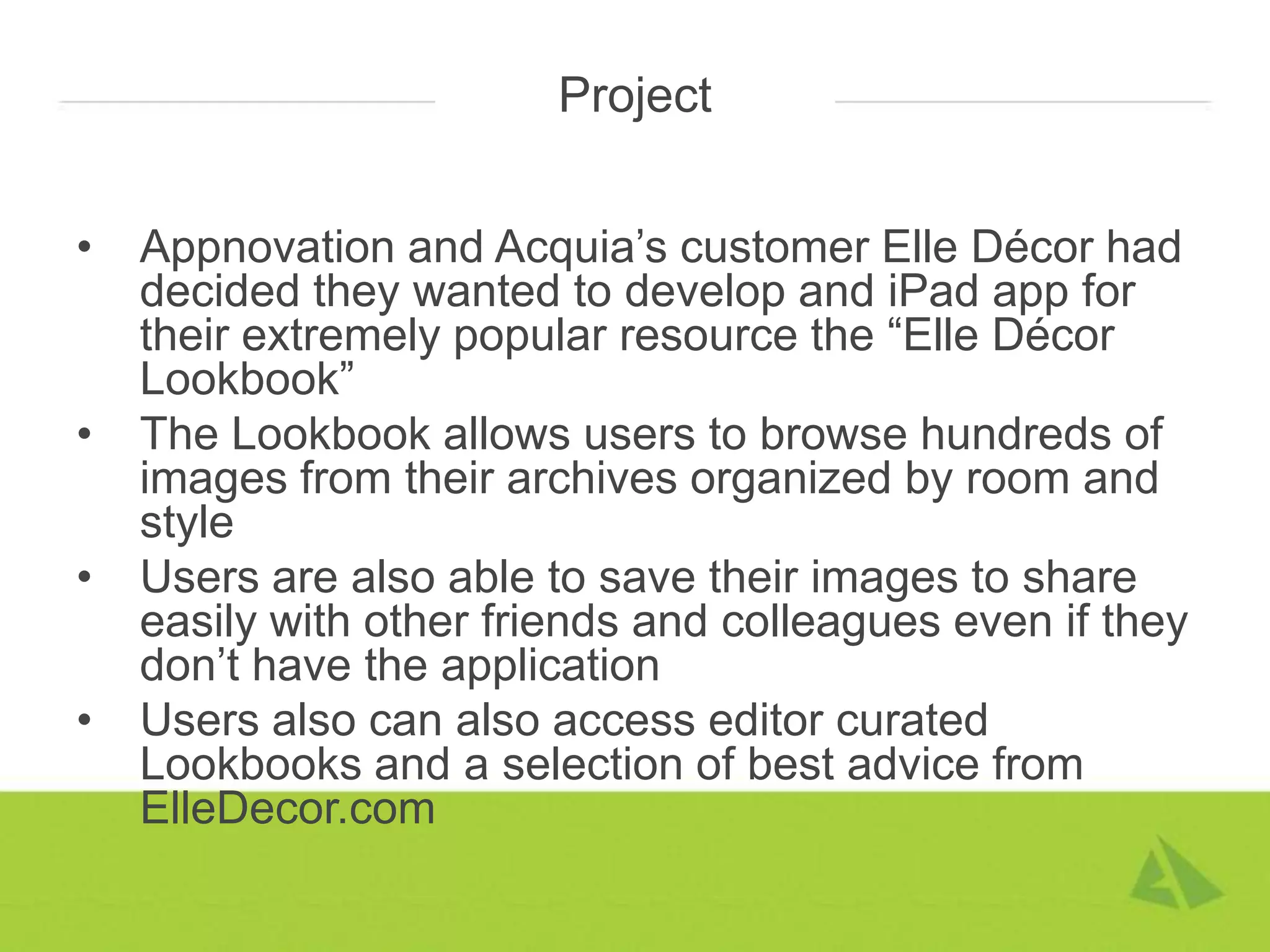 Project


•   Appnovation and Acquia’s customer Elle Décor had
    decided they wanted to develop and iPad app for
    their extremely popular resource the “Elle Décor
    Lookbook”
•   The Lookbook allows users to browse hundreds of
    images from their archives organized by room and
    style
•   Users are also able to save their images to share
    easily with other friends and colleagues even if they
    don’t have the application
•   Users also can also access editor curated
    Lookbooks and a selection of best advice from
    ElleDecor.com
 