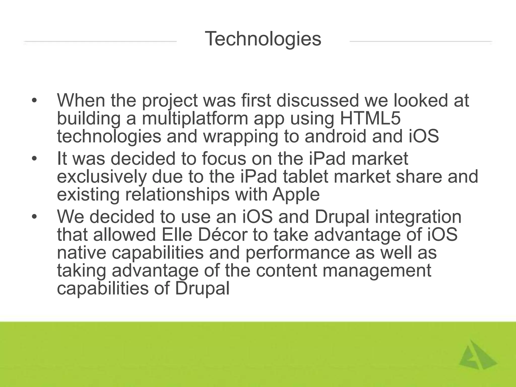 Technologies


•   When the project was first discussed we looked at
    building a multiplatform app using HTML5
    technologies and wrapping to android and iOS
•   It was decided to focus on the iPad market
    exclusively due to the iPad tablet market share and
    existing relationships with Apple
•   We decided to use an iOS and Drupal integration
    that allowed Elle Décor to take advantage of iOS
    native capabilities and performance as well as
    taking advantage of the content management
    capabilities of Drupal
 