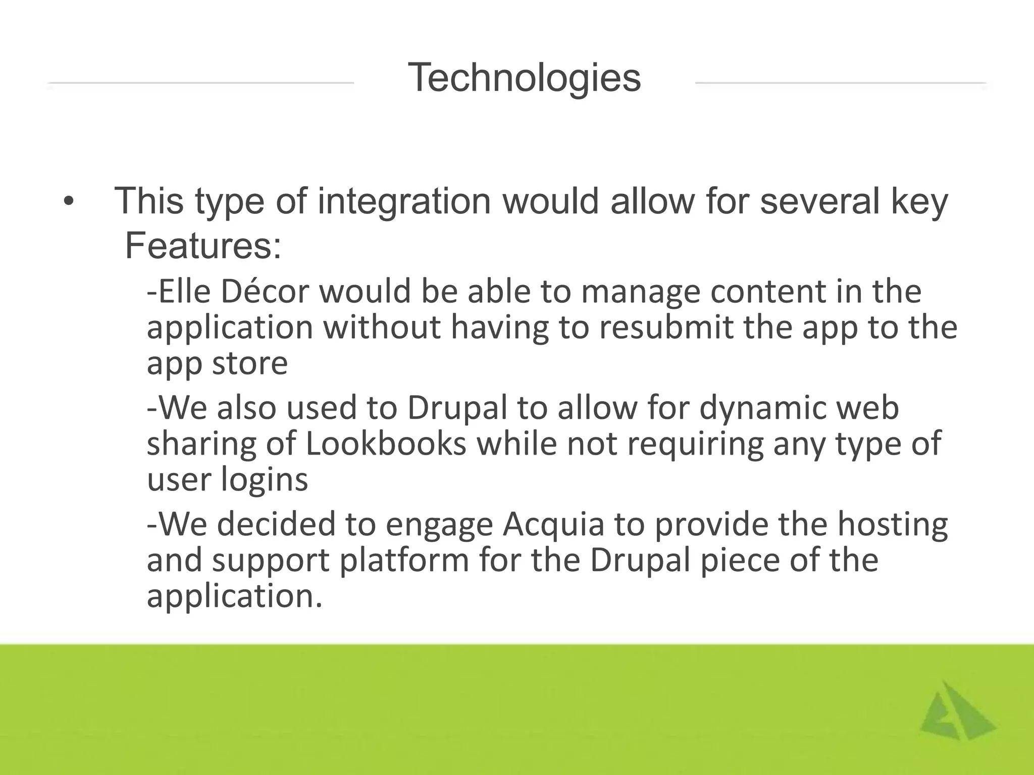 Technologies


•   This type of integration would allow for several key
    Features:
     -Elle Décor would be able to manage content in the
     application without having to resubmit the app to the
     app store
     -We also used to Drupal to allow for dynamic web
     sharing of Lookbooks while not requiring any type of
     user logins
     -We decided to engage Acquia to provide the hosting
     and support platform for the Drupal piece of the
     application.
 