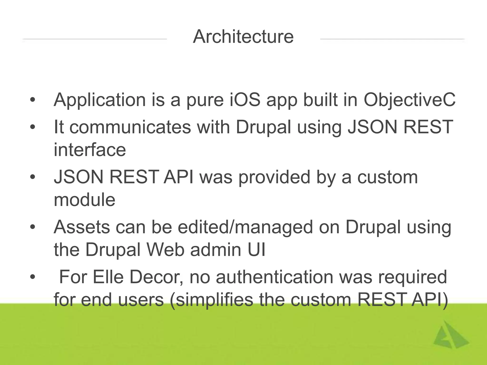 Architecture


• Application is a pure iOS app built in ObjectiveC
• It communicates with Drupal using JSON REST
  interface
• JSON REST API was provided by a custom
  module
• Assets can be edited/managed on Drupal using
  the Drupal Web admin UI
• For Elle Decor, no authentication was required
  for end users (simplifies the custom REST API)
 