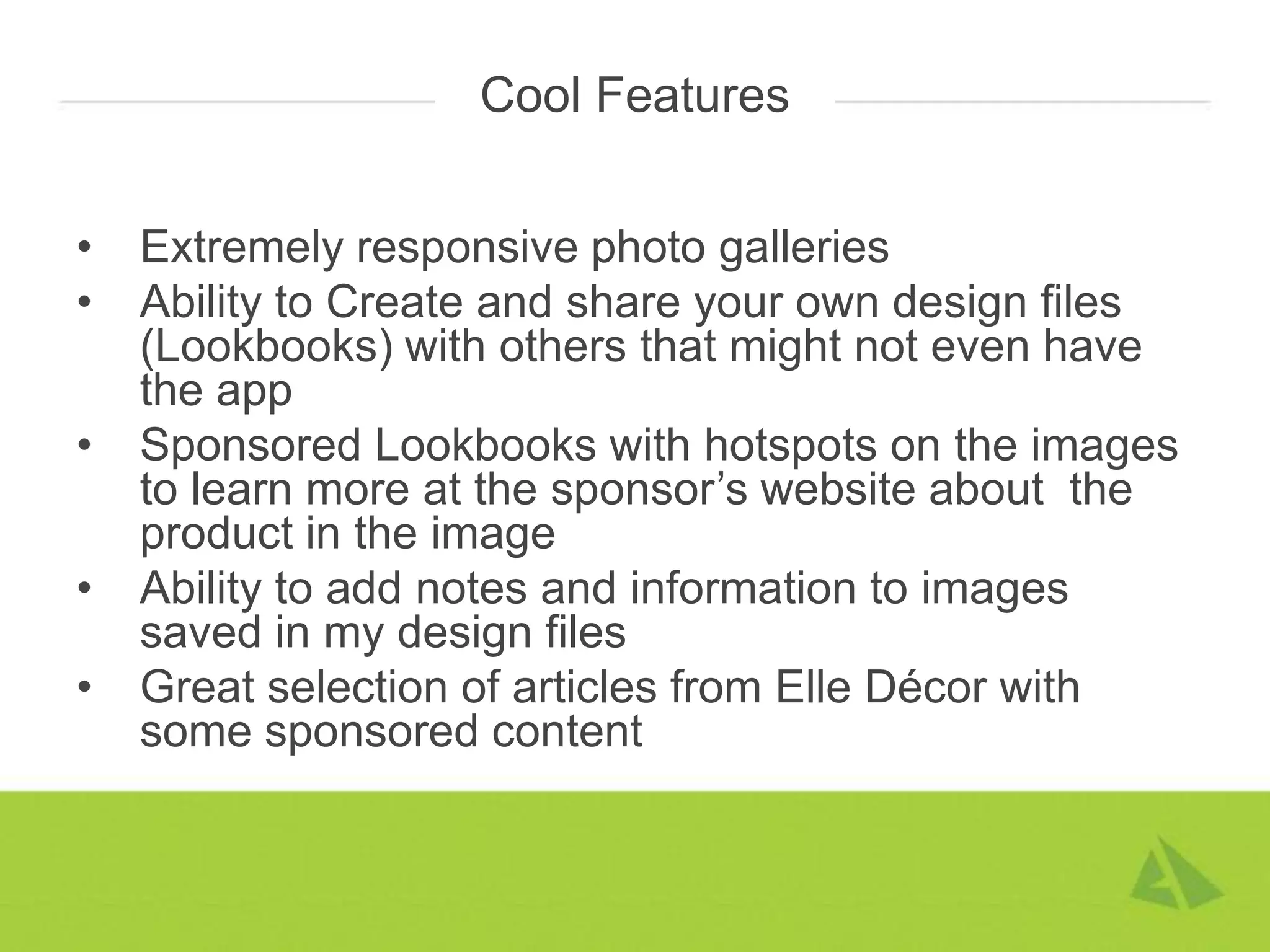 Cool Features


•   Extremely responsive photo galleries
•   Ability to Create and share your own design files
    (Lookbooks) with others that might not even have
    the app
•   Sponsored Lookbooks with hotspots on the images
    to learn more at the sponsor’s website about the
    product in the image
•   Ability to add notes and information to images
    saved in my design files
•   Great selection of articles from Elle Décor with
    some sponsored content
 