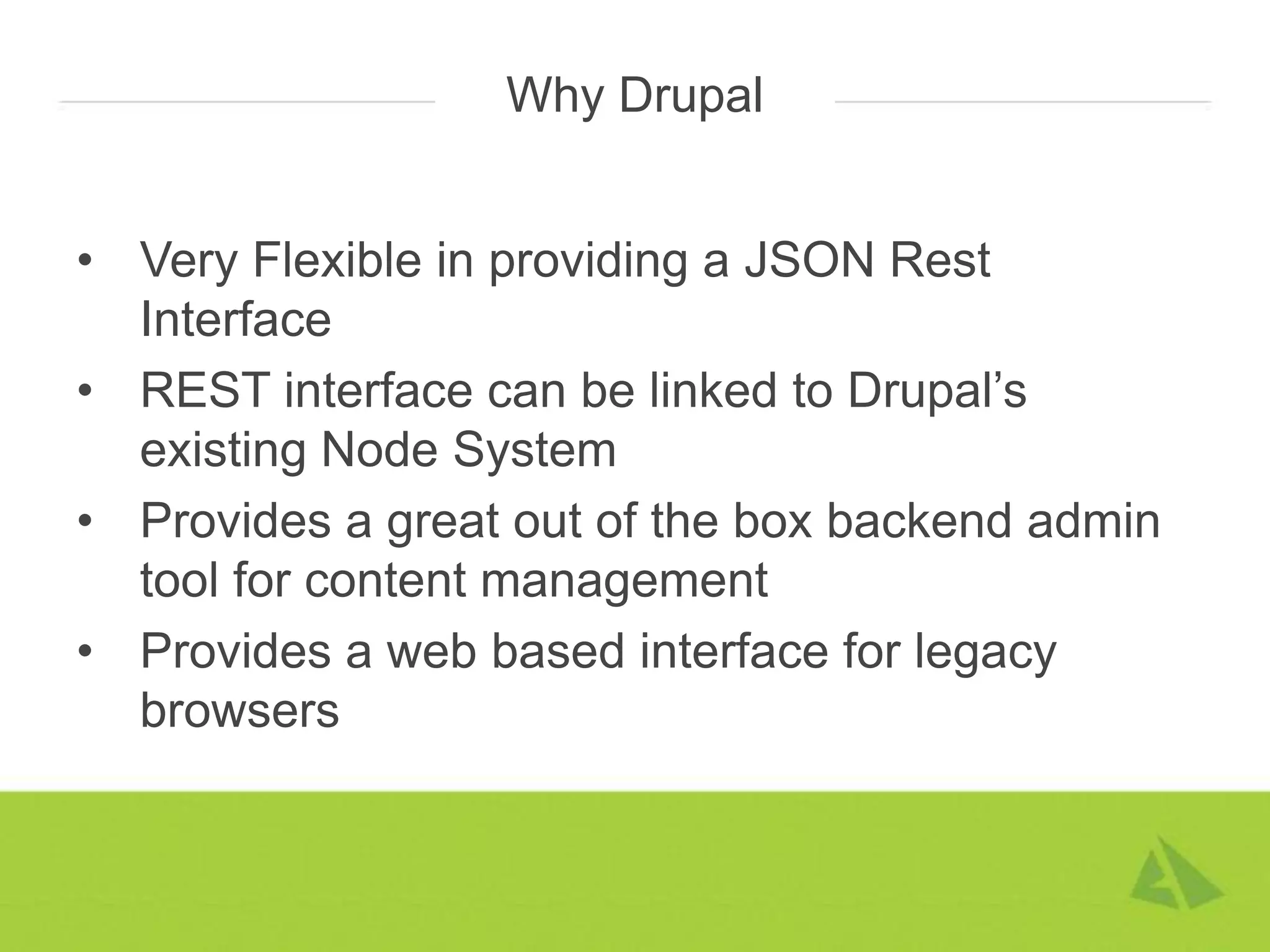 Why Drupal


• Very Flexible in providing a JSON Rest
  Interface
• REST interface can be linked to Drupal’s
  existing Node System
• Provides a great out of the box backend admin
  tool for content management
• Provides a web based interface for legacy
  browsers
 