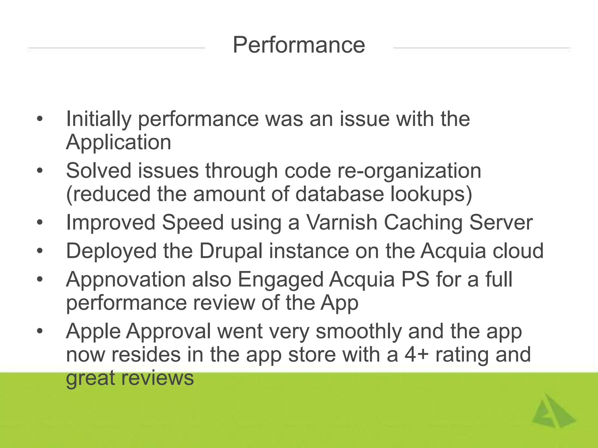 Performance


•   Initially performance was an issue with the
    Application
•   Solved issues through code re-organization
    (reduced the amount of database lookups)
•   Improved Speed using a Varnish Caching Server
•   Deployed the Drupal instance on the Acquia cloud
•   Appnovation also Engaged Acquia PS for a full
    performance review of the App
•   Apple Approval went very smoothly and the app
    now resides in the app store with a 4+ rating and
    great reviews
 