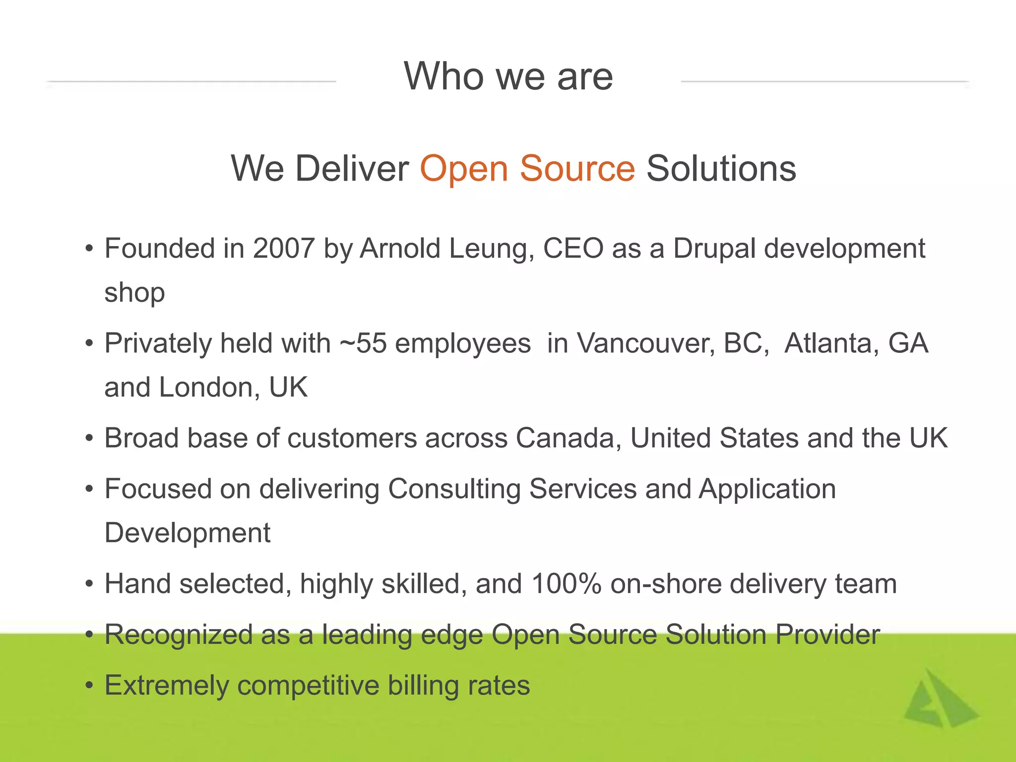 Who we are

            We Deliver Open Source Solutions

• Founded in 2007 by Arnold Leung, CEO as a Drupal development
 shop
• Privately held with ~55 employees in Vancouver, BC, Atlanta, GA
 and London, UK
• Broad base of customers across Canada, United States and the UK
• Focused on delivering Consulting Services and Application
 Development
• Hand selected, highly skilled, and 100% on-shore delivery team
• Recognized as a leading edge Open Source Solution Provider
• Extremely competitive billing rates
 