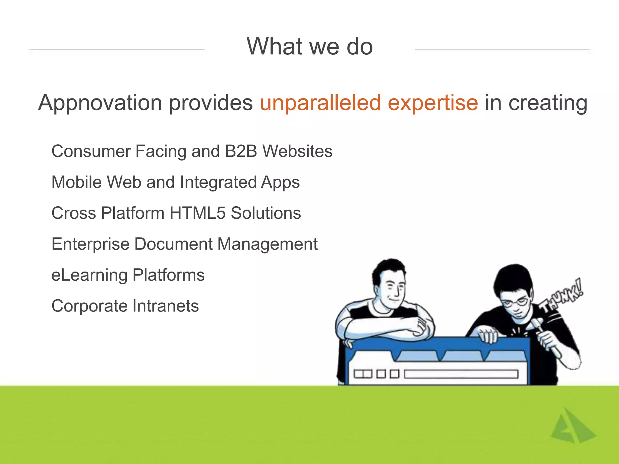 What we do

Appnovation provides unparalleled expertise in creating

 Consumer Facing and B2B Websites
 Mobile Web and Integrated Apps
 Cross Platform HTML5 Solutions
 Enterprise Document Management
 eLearning Platforms
 Corporate Intranets
 