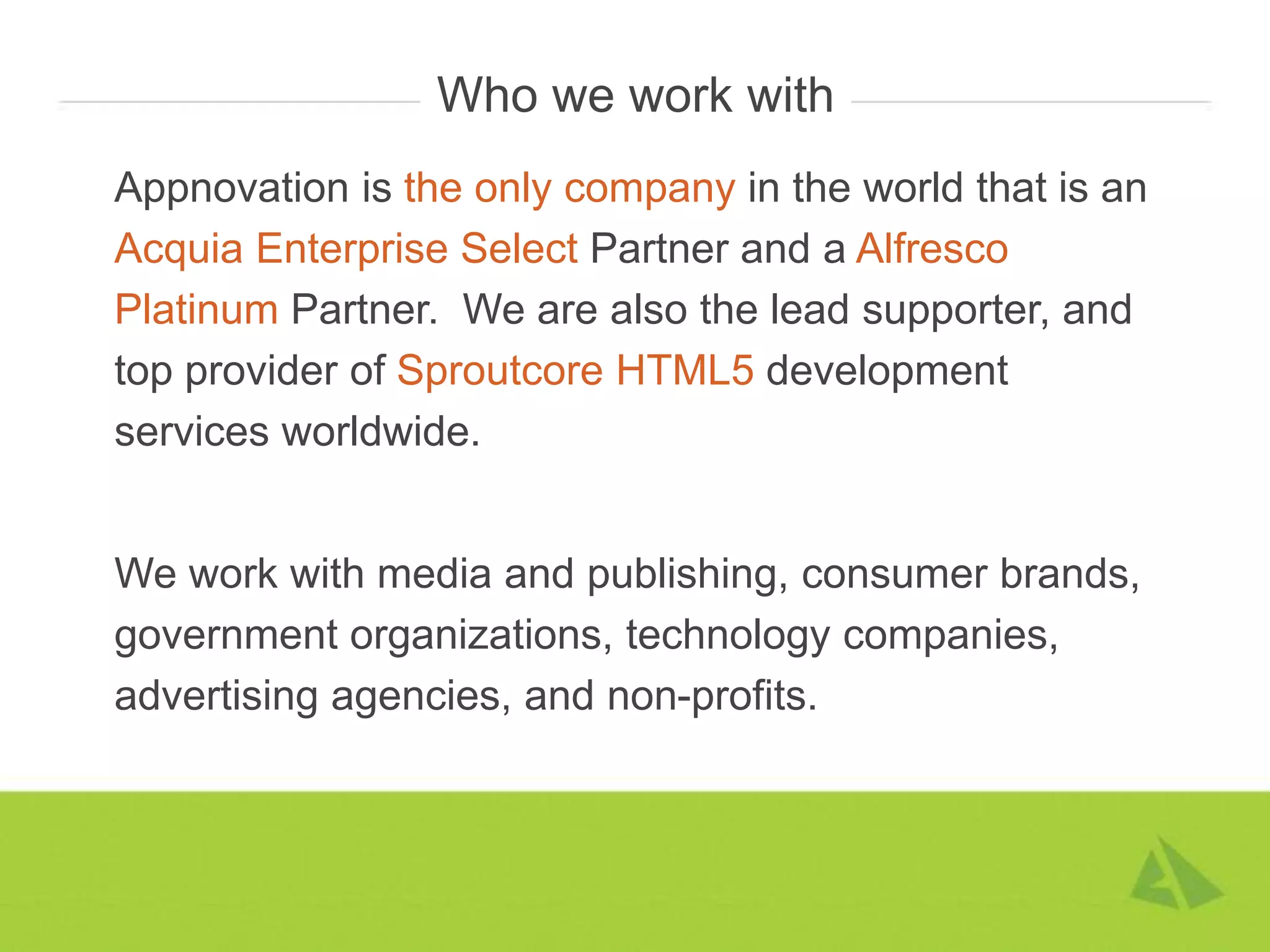 Who we work with
Appnovation is the only company in the world that is an
Acquia Enterprise Select Partner and a Alfresco
Platinum Partner. We are also the lead supporter, and
top provider of Sproutcore HTML5 development
services worldwide.


We work with media and publishing, consumer brands,
government organizations, technology companies,
advertising agencies, and non-profits.
 