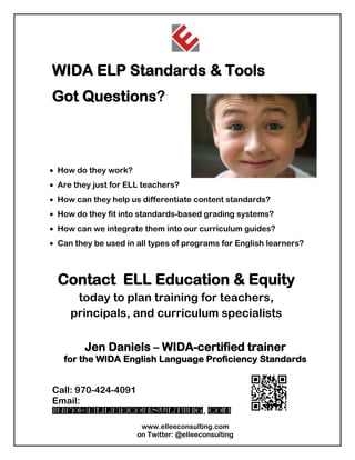 WIDA ELP Standards & Tools
Got Questions?



How do they work?
Are they just for ELL teachers?
How can they help us differentiate content standards?
How do they fit into standards-based grading systems?
How can we integrate them into our curriculum guides?
Can they be used in all types of programs for English learners?



Contact ELL Education & Equity
    today to plan training for teachers,
   principals, and curriculum specialists

       Jen Daniels – WIDA-certified trainer
 for the WIDA English Language Proficiency Standards


Call: 970-424-4091
Email:
info@elleeconsulting. com
                     www.elleeconsulting.com
                    on Twitter: @elleeconsulting
 
