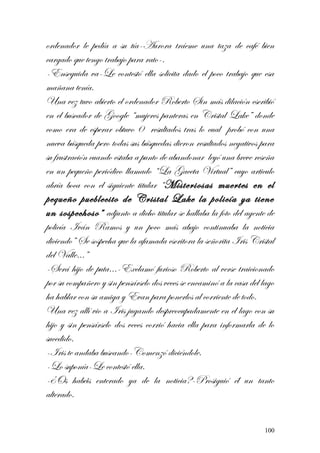 ordenador le pedía a su tía-Aurora tráeme una taza de café bien
cargado que tengo trabajo para rato-.
-Enseguida va-Le contestó ella solicita dado el poco trabajo que esa
mañana tenía.
Una vez tuvo abierto el ordenador Roberto Sin más dilación escribió
en el buscador de Google “mujeres panteras en Cristal Lake” donde
como era de esperar obtuvo 0 resultados tras lo cual probó con una
nueva búsqueda pero todas sus búsquedas dieron resultados negativos para
su frustración cuando estaba a punto de abandonar leyó una breve reseña
en un pequeño periódico llamado “La Gaceta Virtual” cuyo articulo
abría boca con el siguiente titular “Misteriosas muertes en el
pequeño pueblecito de Cristal Lake la policía ya tiene
un sospechoso” adjunto a dicho titular se hallaba la foto del agente de
policía Iván Ramos y un poco más abajo continuaba la noticia
diciendo” Se sospecha que la afamada escritora la señorita Iris Cristal
del Valle…”
-Será hijo de puta…-Exclamó furioso Roberto al verse traicionado
por su compañero y sin pensárselo dos veces se encaminó a la casa del lago
ha hablar con su amiga y Evan para ponerlos al corriente de todo.
Una vez allí vio a Iris jugando despreocupadamente en el lago con su
hijo y sin pensárselo dos veces corrió hacia ella para informarla de lo
sucedido.
-Iris te andaba buscando-Comenzó diciéndole.
-Lo suponía-Le contestó ella.
-¿Os habéis enterado ya de la noticia?-Prosiguió él un tanto
alterado.
100
 