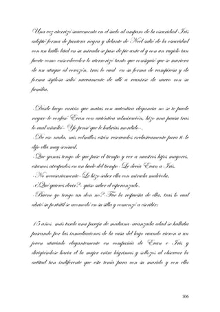 Una vez aterrizó suavemente en el suelo al amparo de la oscuridad Iris
adoptó forma de pantera negra y delante de Noel salió de la oscuridad
con un brillo letal en su mirada se puso de pie ante el y con un rugido tan
fuerte como ensordecedor lo aterrorizó tanto que consiguió que se muriera
de un ataque al corazón, tras lo cual en su forma de vampiresa y de
forma sigilosa salió nuevamente de allí a reunirse de nuevo con su
familia.
-Desde luego cariño que matas con autentica elegancia no se te puede
negar-le confesó Evan con auténtica admiración, hizo una pausa tras
lo cual añadió- Yo pensé que le habrías mordido-.
-De eso nada, mis colmillos están reservados exclusivamente para ti-le
dijo ella muy sensual.
-Que ganas tengo de que pase el tiempo y ver a nuestros hijos mayores,
estamos atrapados en un bucle del tiempo-Le decía Evan a Iris.
-No necesariamente-Le hizo saber ella con mirada malévola.
-¿Qué quieres decir?- quiso saber él esperanzado.
-Bueno yo tengo un don no?-Fue la respuesta de ella, tras lo cual
abrió su portátil se acomodó en su silla y comenzó a escribir:
15 años más tarde una pareja de mediana-avanzada edad se hallaba
paseando por las inmediaciones de la casa del lago cuando vieron a un
joven ataviado elegantemente en compañía de Evan e Iris y
dirigiéndose hacia él la mujer entre lágrimas y sollozos al observar la
actitud tan indiferente que este tenía para con su marido y con ella
106
 