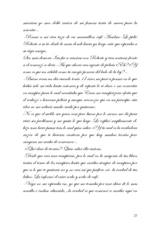 mientras yo saco doble ración de mi famosa tarta de nueces para la
señorita-.
-Ponme a mí otra taza de ese maravilloso café Anselmo-Le pidió
Roberto a su tío desde la mesa donde hacia ya largo rato que esperaba a
su vieja amiga.
Sin más demora Iris fue a reunirse con Roberto y tras sentarse frente
a él comenzó a decir-Así que ahora eres agente de policía ¿Eh? ¿Y
como es que un rebelde como tu escogió ponerse del lado de la ley?-.
-Bueno veras un día cuando tenía 17 años me paré a pensar en lo que
había sido mi vida hasta entonces y de repente lo vi claro o me convertía
en vampiro para lo cual necesitaba que Evan me vampirizara oferta que
él rechazó o hacerme policía y aunque reconozco que en un principio esta
idea no me seducía mucho acabó por gustarme.
No es que el sueldo sea gran cosa pero bueno por lo menos me da para
vivir sin problemas y me gusta lo que hago-Le explicó ampliamente él,
hizo una breve pausa tras lo cual quiso saber-¿Y tu cual es la verdadera
razón de que te hicieras escritora por que hay muchas teorías pero
ninguna me acaba de convencer-.
-¿Qué clase de teorías?-Quiso saber ella curiosa.
-Desde que eres una vampiresa, por lo cual en la mayoría de tus libros
tratas el tema de los vampiros hasta que escribes siempre de vampiros por
que es lo que te gustaría ser y no eres así que prefiero oír la verdad de tus
labios-La informó él entre sorbo y sorbo de café.
-Vaya no me esperaba eso, yo que me tomaba por una chica de lo mas
sencilla e incluso aburrida…la verdad es que comencé a escribir aquí en
27
 