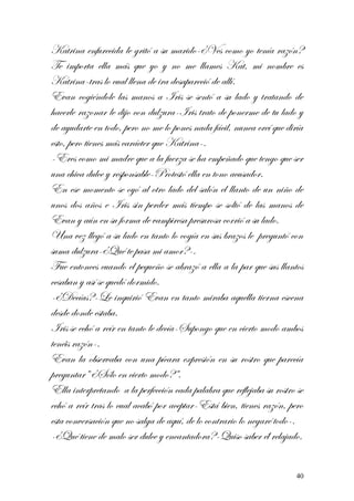Katrina enfurecida le gritó a su marido-¿Ves como yo tenía razón?
Te importa ella más que yo y no me llames Kat, mi nombre es
Katrina-tras lo cual llena de ira desapareció de allí.
Evan cogiéndole las manos a Iris se sentó a su lado y tratando de
hacerle razonar le dijo con dulzura-Iris trato de ponerme de tu lado y
de ayudarte en todo, pero no me lo pones nada fácil, nunca creí que diría
esto, pero tienes más carácter que Katrina-.
-Eres como mi madre que a la fuerza se ha empeñado que tengo que ser
una chica dulce y responsable-Protestó ella en tono acusador.
En ese momento se oyó al otro lado del salón el llanto de un niño de
unos dos años e Iris sin perder más tiempo se soltó de las manos de
Evan y aún en su forma de vampiresa presurosa corrió a su lado.
Una vez llegó a su lado en tanto lo cogía en sus brazos le preguntó con
suma dulzura-¿Qué te pasa mi amor?-.
Fue entonces cuando el pequeño se abrazó a ella a la par que sus llantos
cesaban y así se quedó dormido.
-¿Decías?-Le inquirió Evan en tanto miraba aquella tierna escena
desde donde estaba.
Iris se echó a reír en tanto le decía-Supongo que en cierto modo ambos
tenéis razón-.
Evan la observaba con una pícara expresión en su rostro que parecía
preguntar” ¿Sólo en cierto modo?”.
Ella interpretando a la perfección cada palabra que reflejaba su rostro se
echó a reír tras lo cual acabó por aceptar-Está bien, tienes razón, pero
esta conversación que no salga de aquí, de lo contrario lo negaré todo-.
-¿Qué tiene de malo ser dulce y encantadora?-Quiso saber él relajado.
40
 