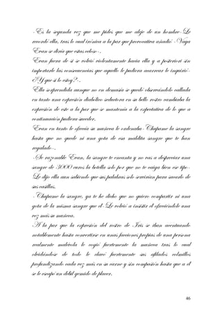 -Es la segunda vez que me pides que me aleje de un hombre-Le
recordó ella, tras lo cual irónica a la par que provocativa añadió -Vaya
Evan se diría que estas celoso-.
Evan fuera de si se volvió violentamente hacia ella y a posteriori sin
importarle las consecuencias que aquello le pudiera acarrear le inquirió-
¿Y que si lo estoy?-.
Ella sorprendida aunque no en demasía se quedó observándolo callada
en tanto una expresión diabólico seductora en su bello rostro cambiaba la
expresión de este a la par que se mantenía a la expectativa de lo que a
continuación pudiera suceder.
Evan en tanto le ofrecía su muñeca le ordenaba-Chupame la sangre
hasta que no quede ni una gota de esa maldita sangre que te han
regalado-.
-Se razonable Evan, la sangre te encanta y no vas a despreciar una
sangre de 3000 euros la botella solo por que no te caiga bien ese tipo-
Le dijo ella aun sabiendo que sus palabras solo servirían para sacarlo de
sus casillas.
-Chupame la sangre, ya te he dicho que no quiero compartir ni una
gota de la misma sangre que él-Le volvió a insistir él ofreciéndole una
vez más su muñeca.
A la par que la expresión del rostro de Iris se iban acentuando
notablemente hasta convertirse en unas facciones propias de una persona
realmente malévola le cogió fuertemente la muñeca tras lo cual
olvidándose de todo le clavó fuertemente sus afilados colmillos
profundizando cada vez más en su carne y sin compasión hasta que a él
se le escapó un débil gemido de placer.
46
 