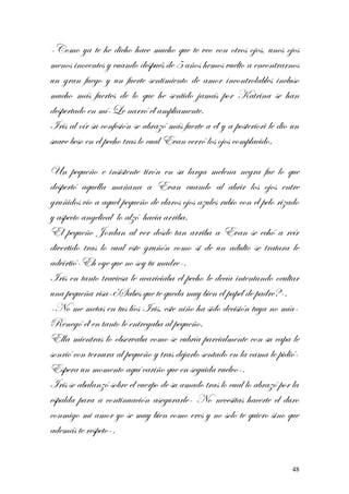-Como ya te he dicho hace mucho que te veo con otros ojos, unos ojos
menos inocentes y cuando después de 5 años hemos vuelto a encontrarnos
un gran fuego y un fuerte sentimiento de amor incontrolables incluso
mucho más fuertes de lo que he sentido jamás por Katrina se han
despertado en mí-Le narró él ampliamente.
Iris al oír su confesión se abrazó más fuerte a él y a posteriori le dio un
suave beso en el pecho tras lo cual Evan cerró los ojos complacido.
Un pequeño e insistente tirón en su larga melena negra fue lo que
despertó aquella mañana a Evan cuando al abrir los ojos entre
gruñidos vio a aquel pequeño de claros ojos azules rubio con el pelo rizado
y aspecto angelical lo alzó hacia arriba.
El pequeño Jordan al ver desde tan arriba a Evan se echó a reír
divertido tras lo cual este gruñón como si de un adulto se tratara le
advirtió-Eh oye que no soy tu madre-.
Iris en tanto traviesa le acariciaba el pecho le decía intentando ocultar
una pequeña risa-¿Sabes que te queda muy bien el papel de padre?-.
-No me metas en tus líos Iris, este niño ha sido decisión tuya no mía-
Renegó él en tanto le entregaba al pequeño.
Ella mientras lo observaba como se cubría parcialmente con su capa le
sonrió con ternura al pequeño y tras dejarlo sentado en la cama le pidió-
Espera un momento aquí cariño que en seguida vuelvo-.
Iris se abalanzó sobre el cuerpo de su amado tras lo cual lo abrazó por la
espalda para a continuación asegurarle- No necesitas hacerte el duro
conmigo mi amor yo se muy bien como eres y no solo te quiero sino que
además te respeto-.
48
 