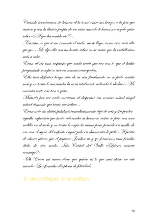 Cuando terminaron de besarse él la tomó entre sus brazos a la par que
curioso y con la ilusión propia de un niño cuando le hacen un regalo quiso
saber-¿A que ha venido eso?-.
-Cariño, es que si no remontó el vuelo, no te llego, como eres más alto
que yo…-Le dijo ella con un bonito rubor en su rostro que la embellecían
más si cabe.
Evan al oír una respuesta que nada tenía que ver con lo que él había
preguntado rompió a reír en sonoras carcajadas.
Ella tras disfrutar largo rato de su risa finalmente no se pudo resistir
más y en tanto le acariciaba la cara totalmente seducida le declaró- Me
encanta verte reír tan a gusto.
Mataría por ver cada mañana al despertar esa sonrisa mitad ángel
mitad demonio que tanto me seduce-.
Evan ante sus dulces palabras inmediatamente dejó de reír y sin perder
aquella expresión que tanto adornaba su hermoso rostro se puso con una
rodilla en el suelo y en tanto le cogía la mano para ponerle un anillo de
oro con el signo del infinito engarzado en diamantes le pidió-A partir
de ahora quiero que el pequeño Jordan tu y yo formemos una familia
dicho de otro modo, Iris Cristal del Valle ¿Quieres casarte
conmigo?-.
-Oh Evan mi amor claro que quiero es lo que más deseo en este
mundo-Le afirmaba ella plena de felicidad.
CAPITULO CUATRO
50
 