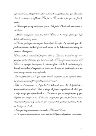 sofá donde tras atraparla le estuvo haciendo cosquillas hasta que ella entre
risas le comenzó a suplicar-Por favor Evan para ya que no puedo
más-.
-Admite que yo soy más joven que tu-Le pidió él haciendo caso omiso a
sus deseos.
-Mucho más joven, pero por favor Evan te lo ruego, para ya-Le
solicitó ella una vez más.
-Así me gusta que reconozcas la verdad-Le dijo él y antes de que ella
pudiera protestar la besó apasionadamente en los labios ante las risas y los
aplausos del pequeño.
Evan ante la actitud del pequeño dejó a Iris tras lo cual le dijo con
gran picardía al tiempo que iba a buscarlo-¿Con que esas tenemos eh?
Pues ven aquí que tu tampoco te vas a escapar-Dicho lo cual comenzó a
hacerle cosquillas al pequeño en tanto este llenaba la habitación con sus
continuas y sonoras risas infantiles.
Iris complacida con lo que estaba viendo se quedó en un segundo plano
sin querer interrumpir aquella paternal escena.
Justo en el momento en el que los tres salían de casa ella dirigiéndose a
su prometido le declaró-Aún a riesgo de parecer egoísta he de decir que
si algo tengo que agradecerle a Katrina es que te vampirizara y que
eligiera mi cuerpo y no el de otra mujer por que así podremos estar
eternamente juntos-y antes de que su prometido pudiera protestar le dio
un tortazo en el culo.
-Oye que hay un inocente en medio-Bromeó Evan.
-No soy tan inocente como crees cariño-Repuso ella pícara entre risas.
53
 