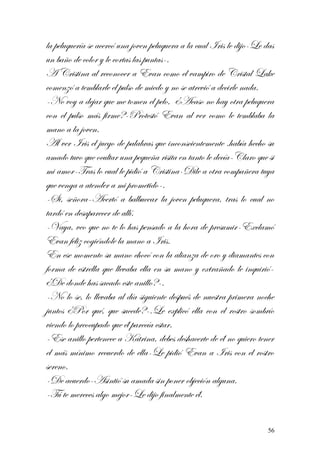 la peluquería se acercó una joven peluquera a la cual Iris le dijo-Le das
un baño de color y le cortas las puntas-.
A Cristina al reconocer a Evan como el vampiro de Cristal Lake
comenzó a temblarle el pulso de miedo y no se atrevió a decirle nada.
-No voy a dejar que me tomen el pelo, ¿Acaso no hay otra peluquera
con el pulso más firme?-Protestó Evan al ver como le temblaba la
mano a la joven.
Al ver Iris el juego de palabras que inconscientemente .había hecho su
amado tuvo que ocultar una pequeña risita en tanto le decía-Claro que si
mi amor-Tras lo cual le pidió a Cristina-Dile a otra compañera tuya
que venga a atender a mi prometido-.
-Si, señora-Acertó a balbucear la joven peluquera, tras lo cual no
tardó en desaparecer de allí.
-Vaya, veo que no te lo has pensado a la hora de presumir-Exclamó
Evan feliz cogiéndole la mano a Iris.
En ese momento su mano chocó con la alianza de oro y diamantes con
forma de estrella que llevaba ella en su mano y extrañado le inquirió-
¿De donde has sacado este anillo?-.
-No lo se, lo llevaba al día siguiente después de nuestra primera noche
juntos ¿Por qué, que sucede?-.Le explicó ella con el rostro sombrío
viendo lo preocupado que él parecía estar.
-Ese anillo pertenece a Katrina, debes deshacerte de él no quiero tener
el más mínimo recuerdo de ella-Le pidió Evan a Iris con el rostro
sereno.
-De acuerdo-Asintió su amada sin poner objeción alguna.
-Tú te mereces algo mejor-Le dijo finalmente él.
56
 